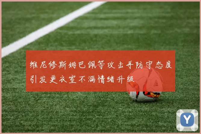 维尼修斯姆巴佩等攻击手防守态度引发更衣室不满情绪升级