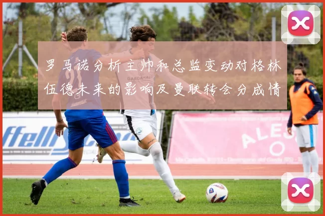 罗马诺分析主帅和总监变动对格林伍德未来的影响及曼联转会分成情况
