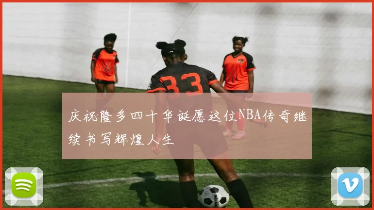 庆祝隆多四十华诞愿这位NBA传奇继续书写辉煌人生
