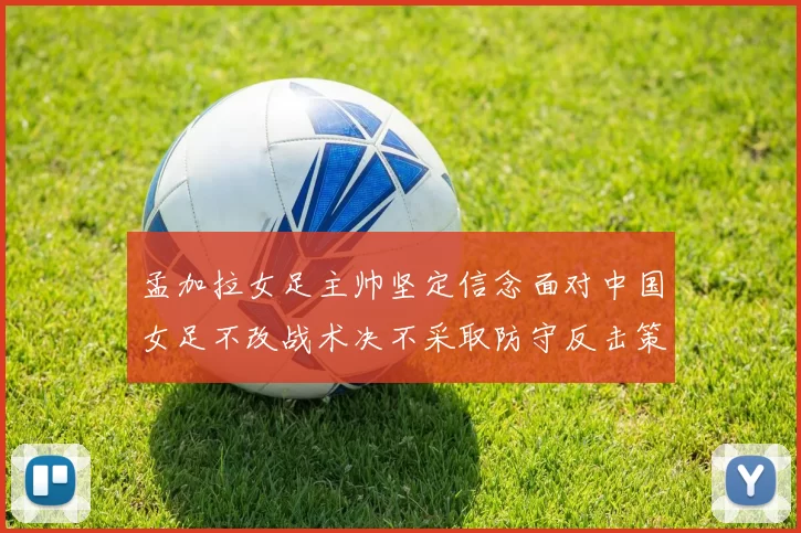孟加拉女足主帅坚定信念面对中国女足不改战术决不采取防守反击策略