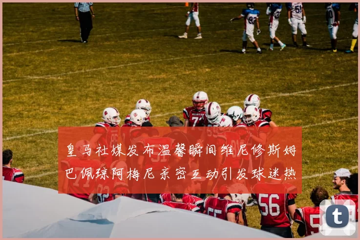 皇马社媒发布温馨瞬间维尼修斯姆巴佩琼阿梅尼亲密互动引发球迷热议