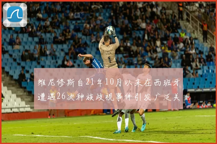 维尼修斯自21年10月以来在西班牙遭遇26次种族歧视事件引发广泛关注