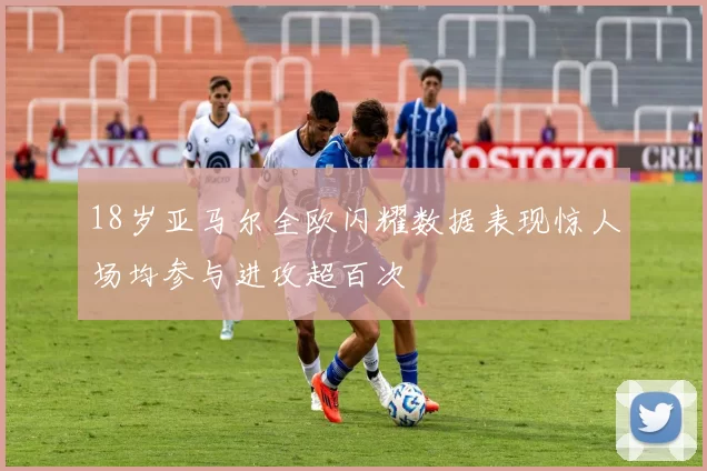 18岁亚马尔全欧闪耀数据表现惊人场均参与进攻超百次