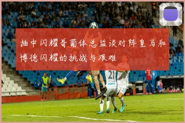 抽中闪耀哥葡体总监谈对阵皇马和博德闪耀的挑战与艰难