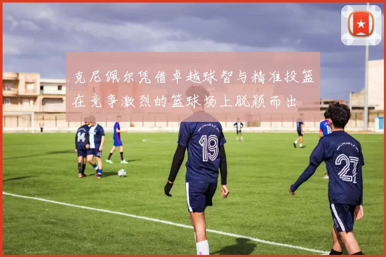 克尼佩尔凭借卓越球智与精准投篮在竞争激烈的篮球场上脱颖而出
