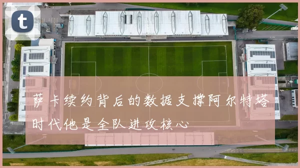 萨卡续约背后的数据支撑阿尔特塔时代他是全队进攻核心