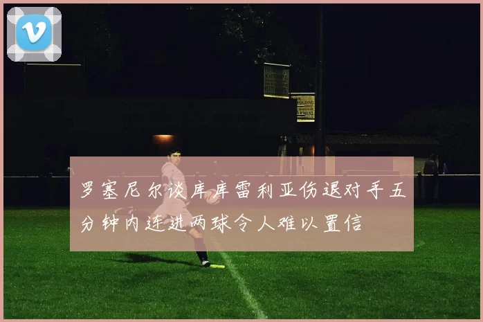 罗塞尼尔谈库库雷利亚伤退对手五分钟内连进两球令人难以置信