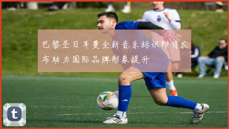 巴黎圣日耳曼全新音乐标识即将发布助力国际品牌形象提升