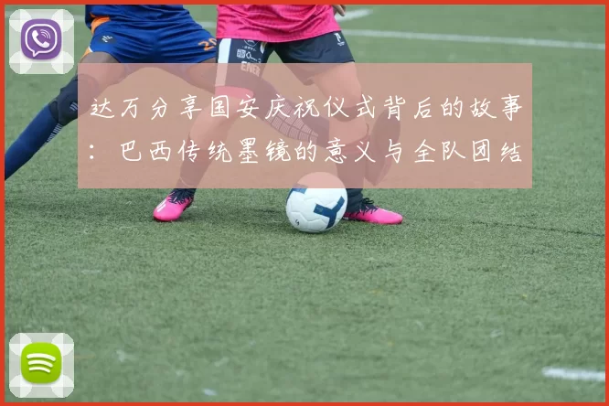 达万分享国安庆祝仪式背后的故事：巴西传统墨镜的意义与全队团结的象征
