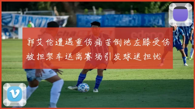 郭艾伦遭遇重伤痛苦倒地左膝受伤被担架车送离赛场引发球迷担忧