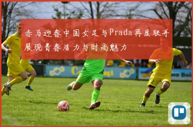 赤马迎春中国女足与Prada再度联手展现青春活力与时尚魅力