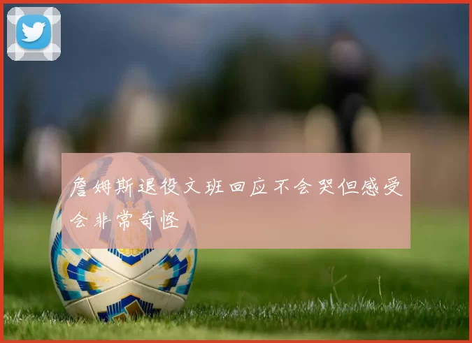 詹姆斯退役文班回应不会哭但感受会非常奇怪