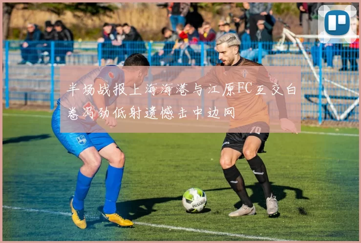 半场战报上海海港与江原FC互交白卷冯劲低射遗憾击中边网