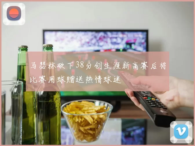 马瑟林砍下38分创生涯新高赛后将比赛用球赠送热情球迷