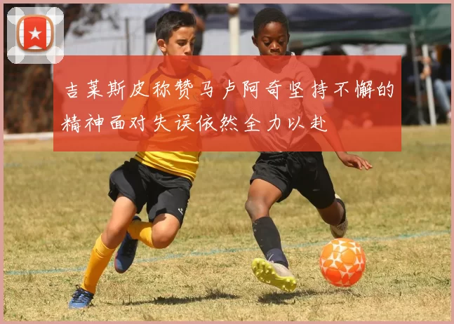 吉莱斯皮称赞马卢阿奇坚持不懈的精神面对失误依然全力以赴