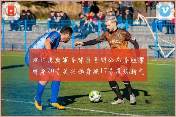 津门虎新赛季球员号码公布季胜攀将穿20号吴兴涵身披17号展现新气象