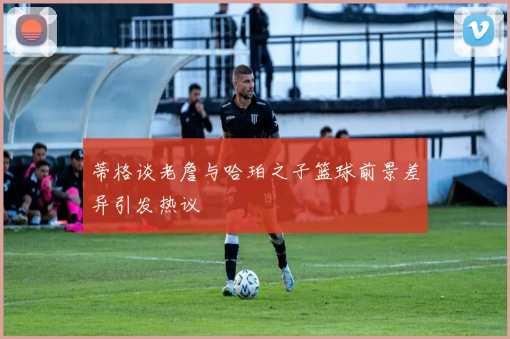 蒂格谈老詹与哈珀之子篮球前景差异引发热议