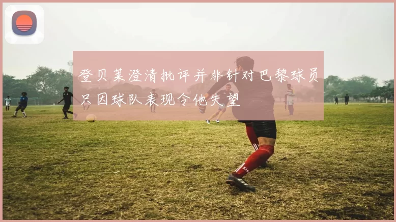 登贝莱澄清批评并非针对巴黎球员只因球队表现令他失望