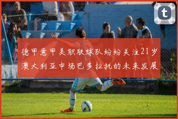 德甲意甲美职联球队纷纷关注21岁澳大利亚中场巴多拉托的未来发展