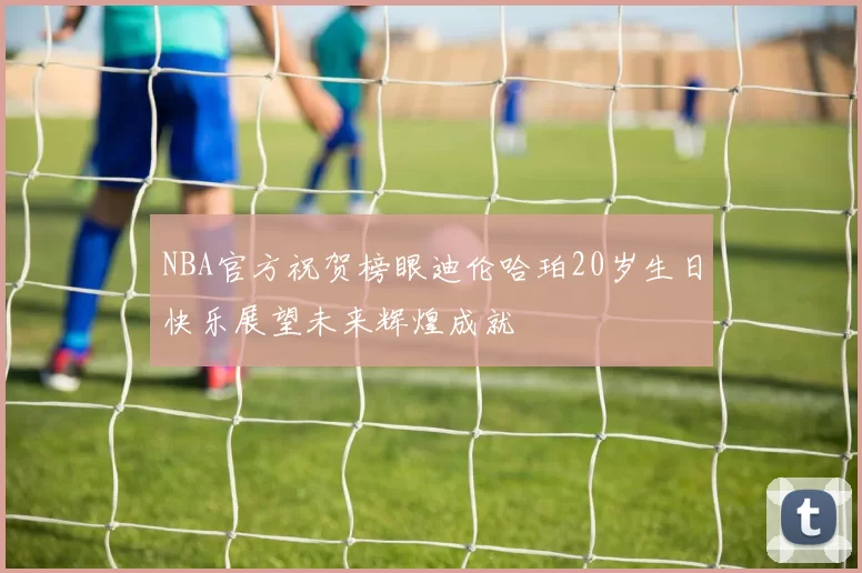 NBA官方祝贺榜眼迪伦哈珀20岁生日快乐展望未来辉煌成就