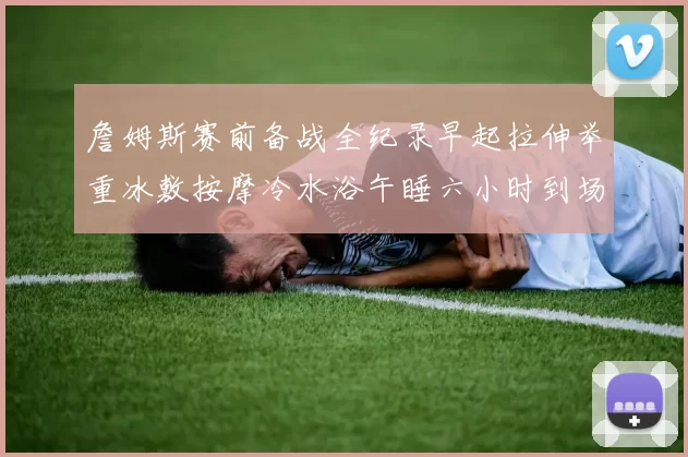詹姆斯赛前备战全纪录早起拉伸举重冰敷按摩冷水浴午睡六小时到场准备