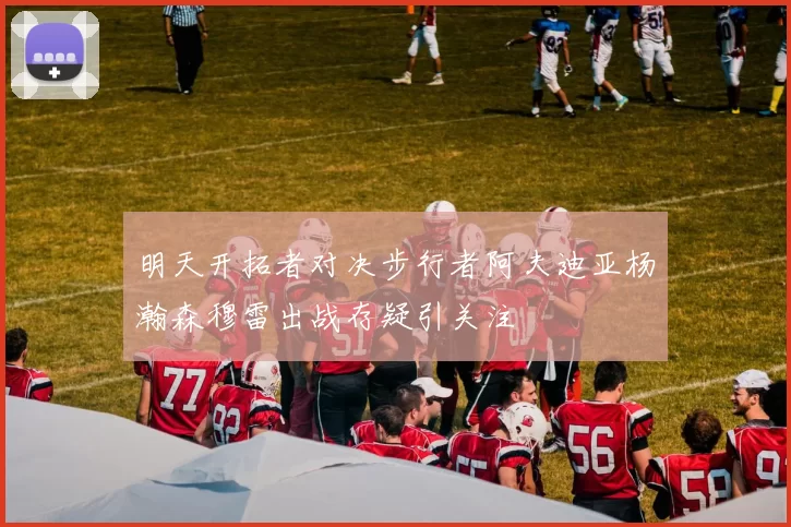 明天开拓者对决步行者阿夫迪亚杨瀚森穆雷出战存疑引关注
