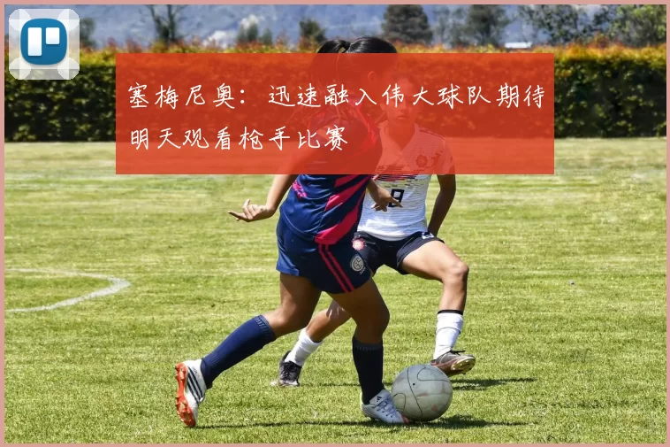 塞梅尼奥：迅速融入伟大球队期待明天观看枪手比赛